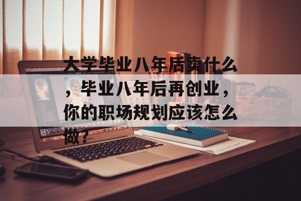 大学毕业八年后卖什么,毕业八年后再创业,你的职场规划应该怎么做? 大学毕业八年后卖什么,毕业八年后再创业,你的职场规划应该怎么做?