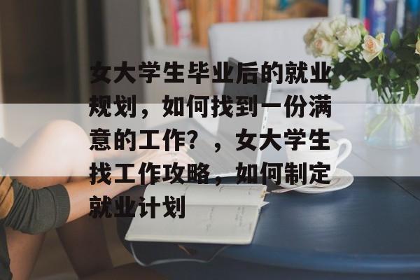 女大学生毕业后的就业规划，如何找到一份满意的工作？，女大学生找工作攻略，如何制定就业计划
