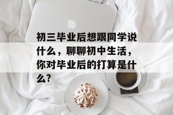 初三毕业后想跟同学说什么，聊聊初中生活，你对毕业后的打算是什么?
