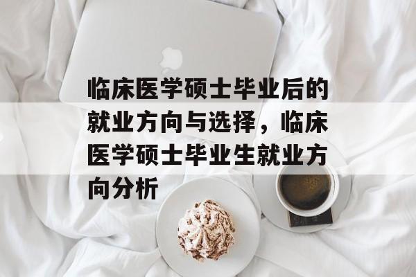 临床医学硕士毕业后的就业方向与选择,临床医学硕士毕业生就业方向分析 临床医学硕士毕业后的就业方向与选择,临床医学硕士毕业生就业方向分析