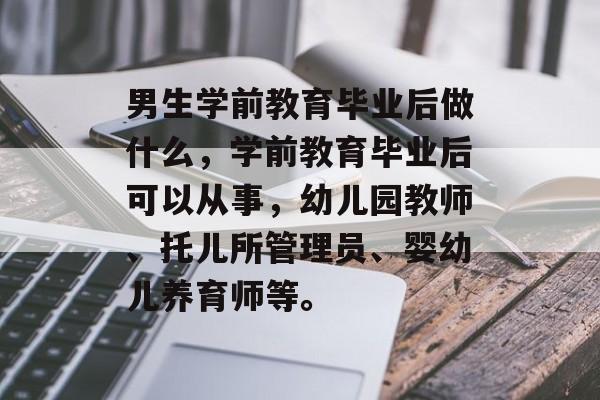 男生学前教育毕业后做什么,学前教育毕业后可以从事,幼儿园教师、托儿所管理员、婴幼儿养育师等。 男生学前教育毕业后做什么,学前教育毕业后可以从事,幼儿园教师、托儿所管理员、婴幼儿养育师等。
