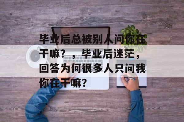 毕业后总被别人问你在干嘛？，毕业后迷茫，回答为何很多人只问我你在干嘛？