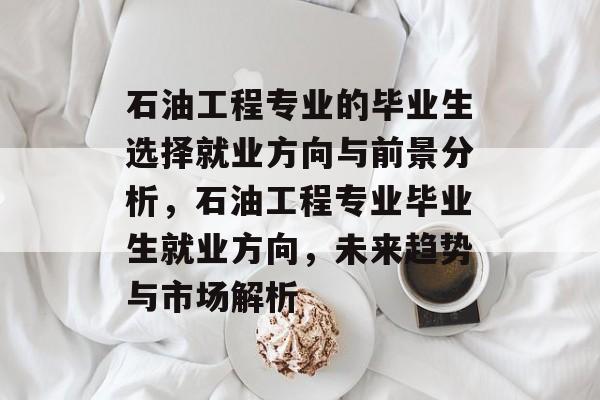 石油工程专业的毕业生选择就业方向与前景分析，石油工程专业毕业生就业方向，未来趋势与市场解析