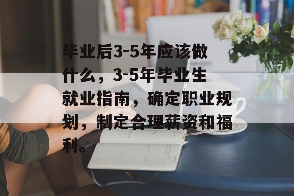毕业后3-5年应该做什么，3-5年毕业生就业指南，确定职业规划，制定合理薪资和福利。