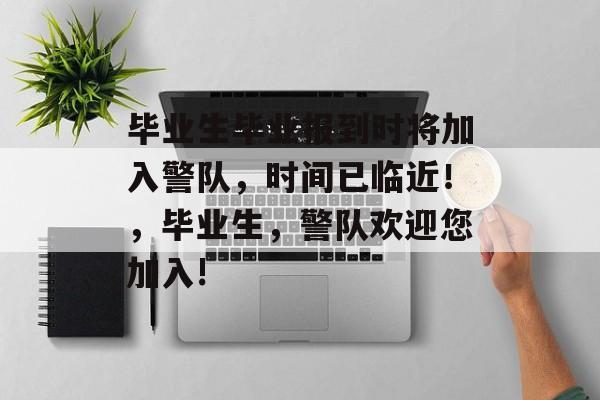 毕业生毕业报到时将加入警队,时间已临近!,毕业生,警队欢迎您加入! 毕业生毕业报到时将加入警队,时间已临近!,毕业生,警队欢迎您加入!