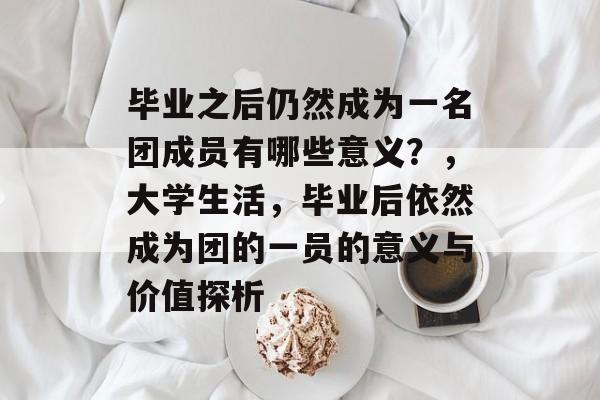 毕业之后仍然成为一名团成员有哪些意义？，大学生活，毕业后依然成为团的一员的意义与价值探析