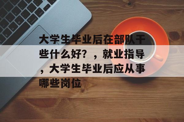 大学生毕业后在部队干些什么好?,就业指导,大学生毕业后应从事哪些岗位 大学生毕业后在部队干些什么好?,就业指导,大学生毕业后应从事哪些岗位