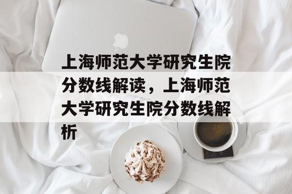 上海师范大学研究生院分数线解读,上海师范大学研究生院分数线解析 上海师范大学研究生院分数线解读,上海师范大学研究生院分数线解析