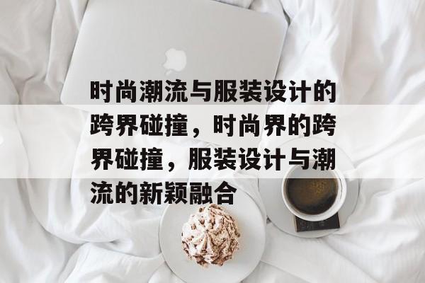时尚潮流与服装设计的跨界碰撞,时尚界的跨界碰撞,服装设计与潮流的新颖融合 时尚潮流与服装设计的跨界碰撞,时尚界的跨界碰撞,服装设计与潮流的新颖融合