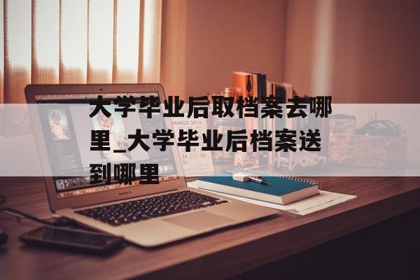 大学毕业后取档案去哪里_大学毕业后档案送到哪里