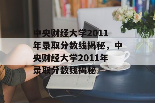 中央财经大学2011年录取分数线揭秘，中央财经大学2011年录取分数线揭秘