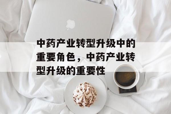 中药产业转型升级中的重要角色,中药产业转型升级的重要性 中药产业转型升级中的重要角色,中药产业转型升级的重要性