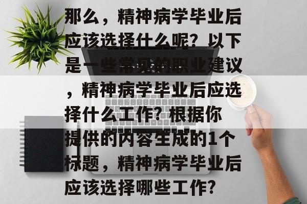 那么,精神病学毕业后应该选择什么呢?以下是一些常见的职业建议,精神病学毕业后应选择什么工作? 根据你提供的内容生成的1个标题,精神病学毕业后应该选择哪些工作? 那么,精神病学毕业后应该选择什么呢?以下是一些常见的职业建议,精神病学毕业后应选择什么工作? 根据你提供的内容生成的1个标题,精神病学毕业后应该选择哪些工作?