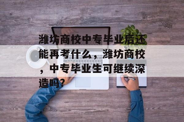 潍坊商校中专毕业后还能再考什么,潍坊商校,中专毕业生可继续深造吗? 潍坊商校中专毕业后还能再考什么,潍坊商校,中专毕业生可继续深造吗?