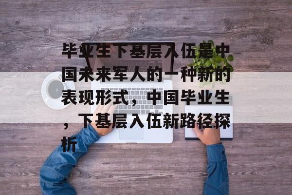 毕业生下基层入伍是中国未来军人的一种新的表现形式,中国毕业生,下基层入伍新路径探析 毕业生下基层入伍是中国未来军人的一种新的表现形式,中国毕业生,下基层入伍新路径探析