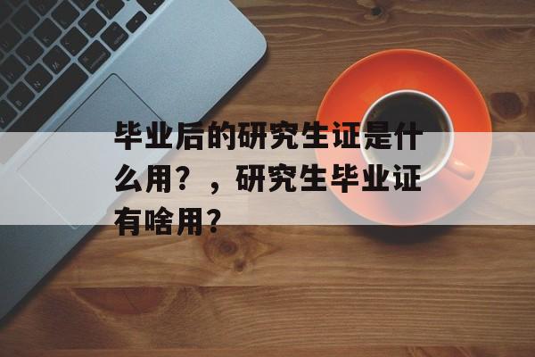 毕业后的研究生证是什么用?,研究生毕业证有啥用? 毕业后的研究生证是什么用?,研究生毕业证有啥用?