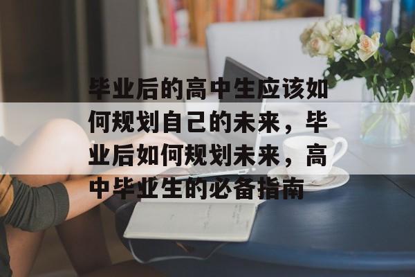 毕业后的高中生应该如何规划自己的未来,毕业后如何规划未来,高中毕业生的必备指南 毕业后的高中生应该如何规划自己的未来,毕业后如何规划未来,高中毕业生的必备指南