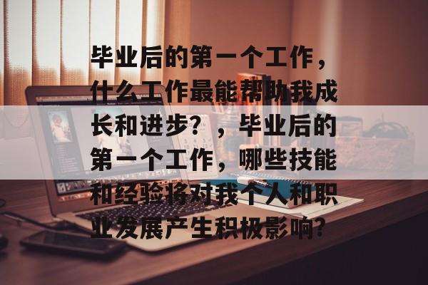 毕业后的第一个工作，什么工作最能帮助我成长和进步？，毕业后的第一个工作，哪些技能和经验将对我个人和职业发展产生积极影响?