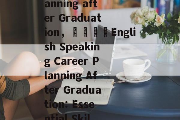 The Future of English Speaking:Career Planning after Graduation，🎓English Speaking Career Planning After Graduation: Essential Skills and Steps to Secure your Future