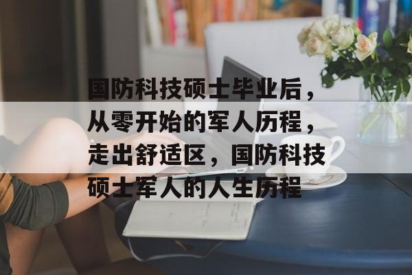 国防科技硕士毕业后,从零开始的军人历程,走出舒适区,国防科技硕士军人的人生历程 国防科技硕士毕业后,从零开始的军人历程,走出舒适区,国防科技硕士军人的人生历程