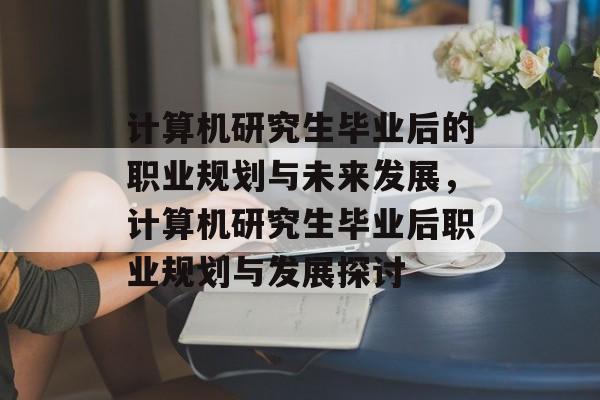 计算机研究生毕业后的职业规划与未来发展，计算机研究生毕业后职业规划与发展探讨