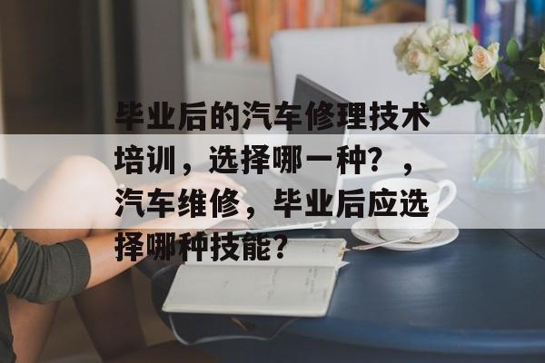 毕业后的汽车修理技术培训，选择哪一种？，汽车维修，毕业后应选择哪种技能？
