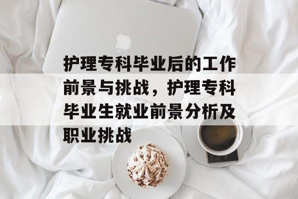 护理专科毕业后的工作前景与挑战，护理专科毕业生就业前景分析及职业挑战