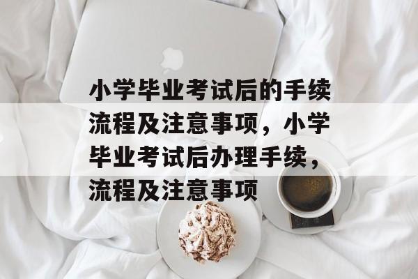 小学毕业考试后的手续流程及注意事项，小学毕业考试后办理手续，流程及注意事项