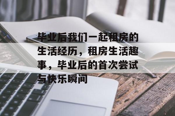 毕业后我们一起租房的生活经历，租房生活趣事，毕业后的首次尝试与快乐瞬间
