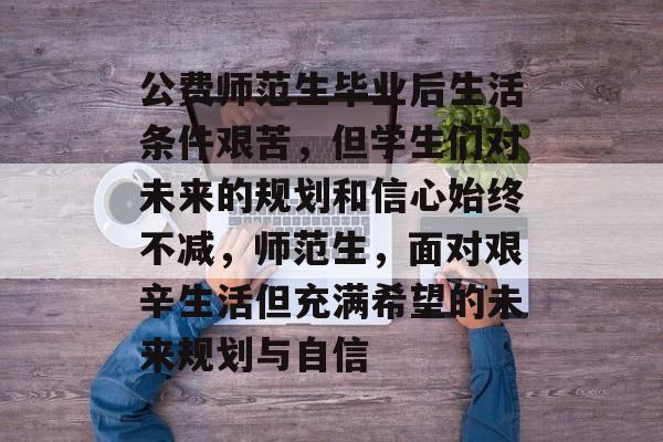 公费师范生毕业后生活条件艰苦，但学生们对未来的规划和信心始终不减，师范生，面对艰辛生活但充满希望的未来规划与自信