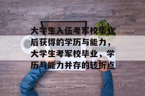 大学生入伍考军校毕业后获得的学历与能力,大学生考军校毕业,学历与能力并存的转折点 大学生入伍考军校毕业后获得的学历与能力,大学生考军校毕业,学历与能力并存的转折点
