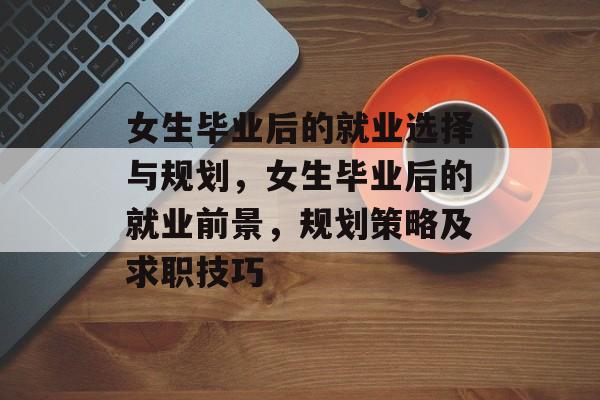 女生毕业后的就业选择与规划,女生毕业后的就业前景,规划策略及求职技巧 女生毕业后的就业选择与规划,女生毕业后的就业前景,规划策略及求职技巧