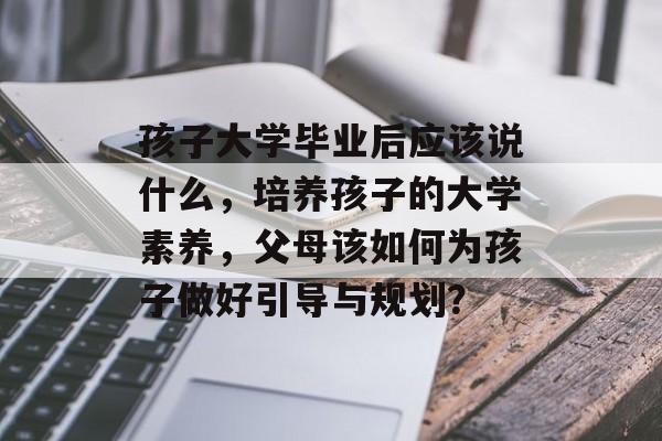 孩子大学毕业后应该说什么,培养孩子的大学素养,父母该如何为孩子做好引导与规划? 孩子大学毕业后应该说什么,培养孩子的大学素养,父母该如何为孩子做好引导与规划?