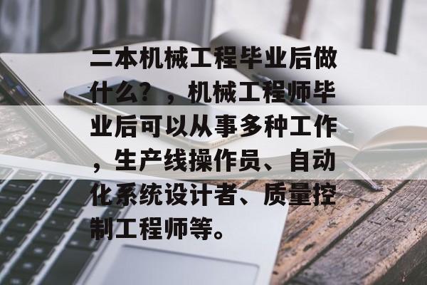 二本机械工程毕业后做什么?,机械工程师毕业后可以从事多种工作,生产线操作员、自动化系统设计者、质量控制工程师等。 二本机械工程毕业后做什么?,机械工程师毕业后可以从事多种工作,生产线操作员、自动化系统设计者、质量控制工程师等。