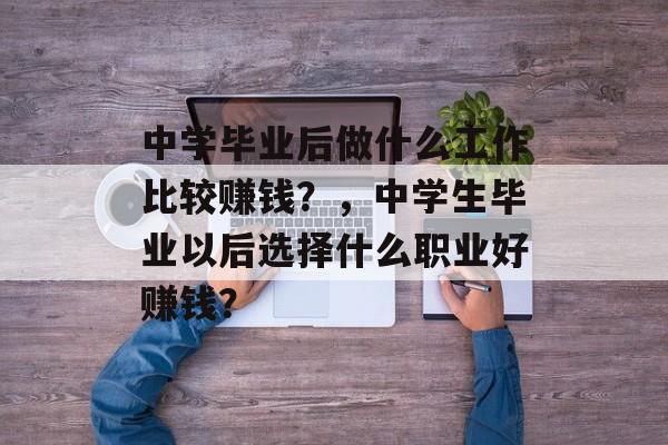 中学毕业后做什么工作比较赚钱?,中学生毕业以后选择什么职业好赚钱? 中学毕业后做什么工作比较赚钱?,中学生毕业以后选择什么职业好赚钱?