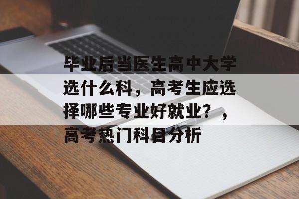 毕业后当医生高中大学选什么科,高考生应选择哪些专业好就业?,高考热门科目分析 毕业后当医生高中大学选什么科,高考生应选择哪些专业好就业?,高考热门科目分析