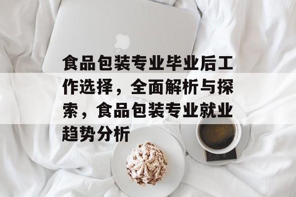 食品包装专业毕业后工作选择，全面解析与探索，食品包装专业就业趋势分析