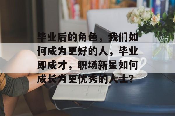 毕业后的角色，我们如何成为更好的人，毕业即成才，职场新星如何成长为更优秀的人士？