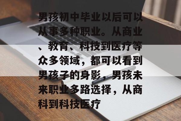 男孩初中毕业以后可以从事多种职业。从商业、教育、科技到医疗等众多领域，都可以看到男孩子的身影，男孩未来职业多路选择，从商科到科技医疗