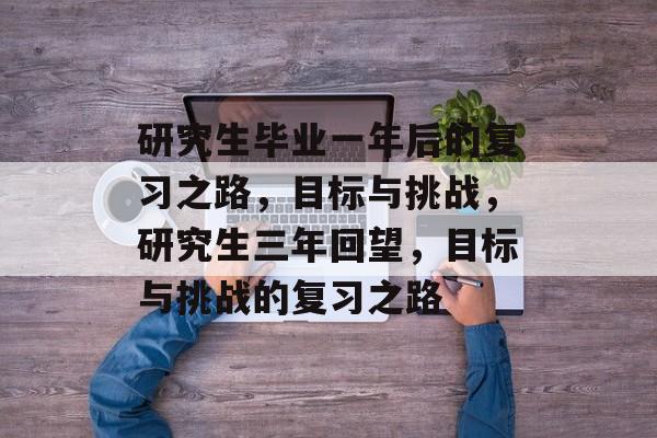 研究生毕业一年后的复习之路,目标与挑战,研究生三年回望,目标与挑战的复习之路 研究生毕业一年后的复习之路,目标与挑战,研究生三年回望,目标与挑战的复习之路