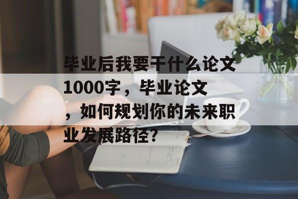 毕业后我要干什么论文1000字,毕业论文,如何规划你的未来职业发展路径? 毕业后我要干什么论文1000字,毕业论文,如何规划你的未来职业发展路径?