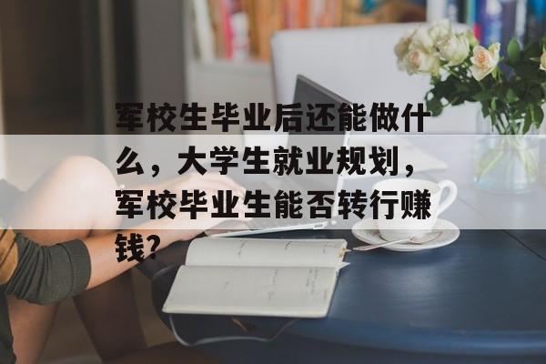 军校生毕业后还能做什么,大学生就业规划,军校毕业生能否转行赚钱? 军校生毕业后还能做什么,大学生就业规划,军校毕业生能否转行赚钱?