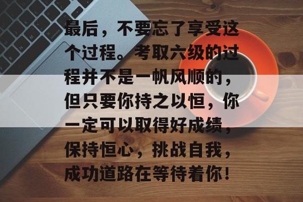 最后,不要忘了享受这个过程。考取六级的过程并不是一帆风顺的,但只要你持之以恒,你一定可以取得好成绩,保持恒心,挑战自我,成功道路在等待着你! 最后,不要忘了享受这个过程。考取六级的过程并不是一帆风顺的,但只要你持之以恒,你一定可以取得好成绩,保持恒心,挑战自我,成功道路在等待着你!