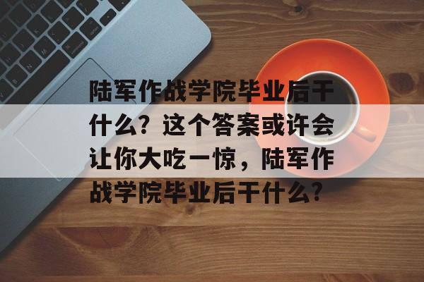 陆军作战学院毕业后干什么？这个答案或许会让你大吃一惊，陆军作战学院毕业后干什么?