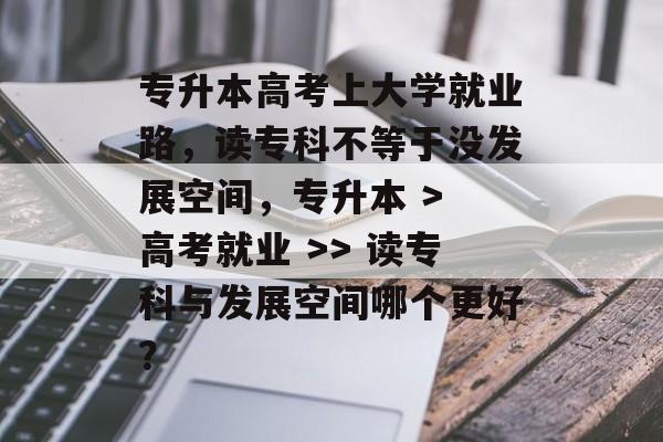 专升本高考上大学就业路，读专科不等于没发展空间，专升本 > 高考就业 >> 读专科与发展空间哪个更好？