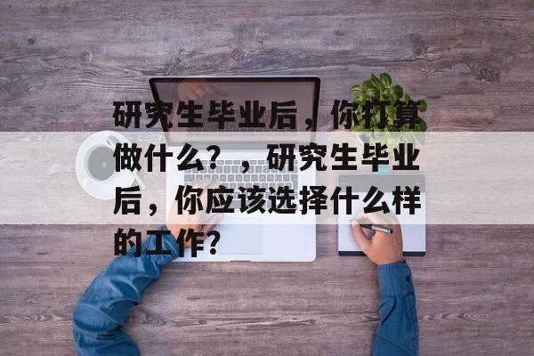 研究生毕业后，你打算做什么？，研究生毕业后，你应该选择什么样的工作？