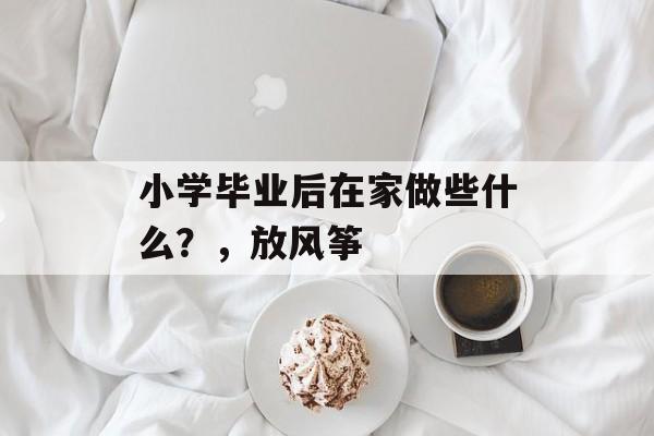 小学毕业后在家做些什么?,放风筝 小学毕业后在家做些什么?,放风筝