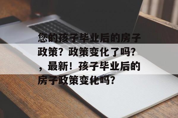 您的孩子毕业后的房子政策？政策变化了吗？，最新！孩子毕业后的房子政策变化吗？