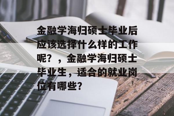 金融学海归硕士毕业后应该选择什么样的工作呢?,金融学海归硕士毕业生,适合的就业岗位有哪些? 金融学海归硕士毕业后应该选择什么样的工作呢?,金融学海归硕士毕业生,适合的就业岗位有哪些?