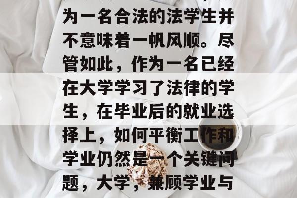 在现代社会背景下,成为一名合法的法学生并不意味着一帆风顺。尽管如此,作为一名已经在大学学习了法律的学生,在毕业后的就业选择上,如何平衡工作和学业仍然是一个关键问题,大学,兼顾学业与职业的选择 在现代社会背景下,成为一名合法的法学生并不意味着一帆风顺。尽管如此,作为一名已经在大学学习了法律的学生,在毕业后的就业选择上,如何平衡工作和学业仍然是一个关键问题,大学,兼顾学业与职业的选择